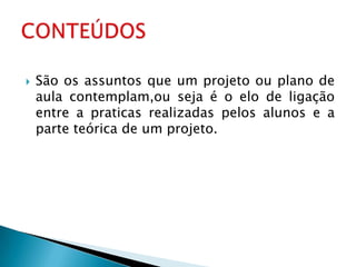    São os assuntos que um projeto ou plano de
    aula contemplam,ou seja é o elo de ligação
    entre a praticas realizadas pelos alunos e a
    parte teórica de um projeto.
 