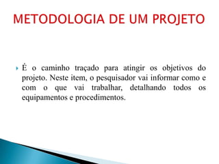    É o caminho traçado para atingir os objetivos do
    projeto. Neste item, o pesquisador vai informar como e
    com o que vai trabalhar, detalhando todos os
    equipamentos e procedimentos.
 