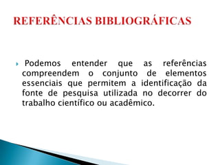     Podemos entender que as referências
    compreendem o conjunto de elementos
    essenciais que permitem a identificação da
    fonte de pesquisa utilizada no decorrer do
    trabalho científico ou acadêmico.
 