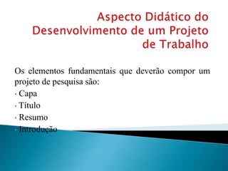 Os elementos fundamentais que deverão compor um
projeto de pesquisa são:
• Capa
• Título
• Resumo
• Introdução
 