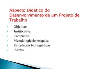Aspecto Didático do
    Desenvolvimento de um Projeto de
    Trabalho
    Objetivos
    Justificativa
    Conteúdos
    Metodologia de pesquisa
    Referências bibliográficas
     Anexo
 