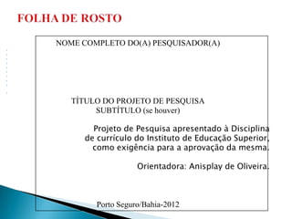 NOME COMPLETO DO(A) PESQUISADOR(A)

























       TÍTULO DO PROJETO DE PESQUISA
            SUBTÍTULO (se houver)

           Projeto de Pesquisa apresentado à Disciplina
         de currículo do Instituto de Educação Superior,
           como exigência para a aprovação da mesma.

                       Orientadora: Anisplay de Oliveira.



            Porto Seguro/Bahia-2012
 