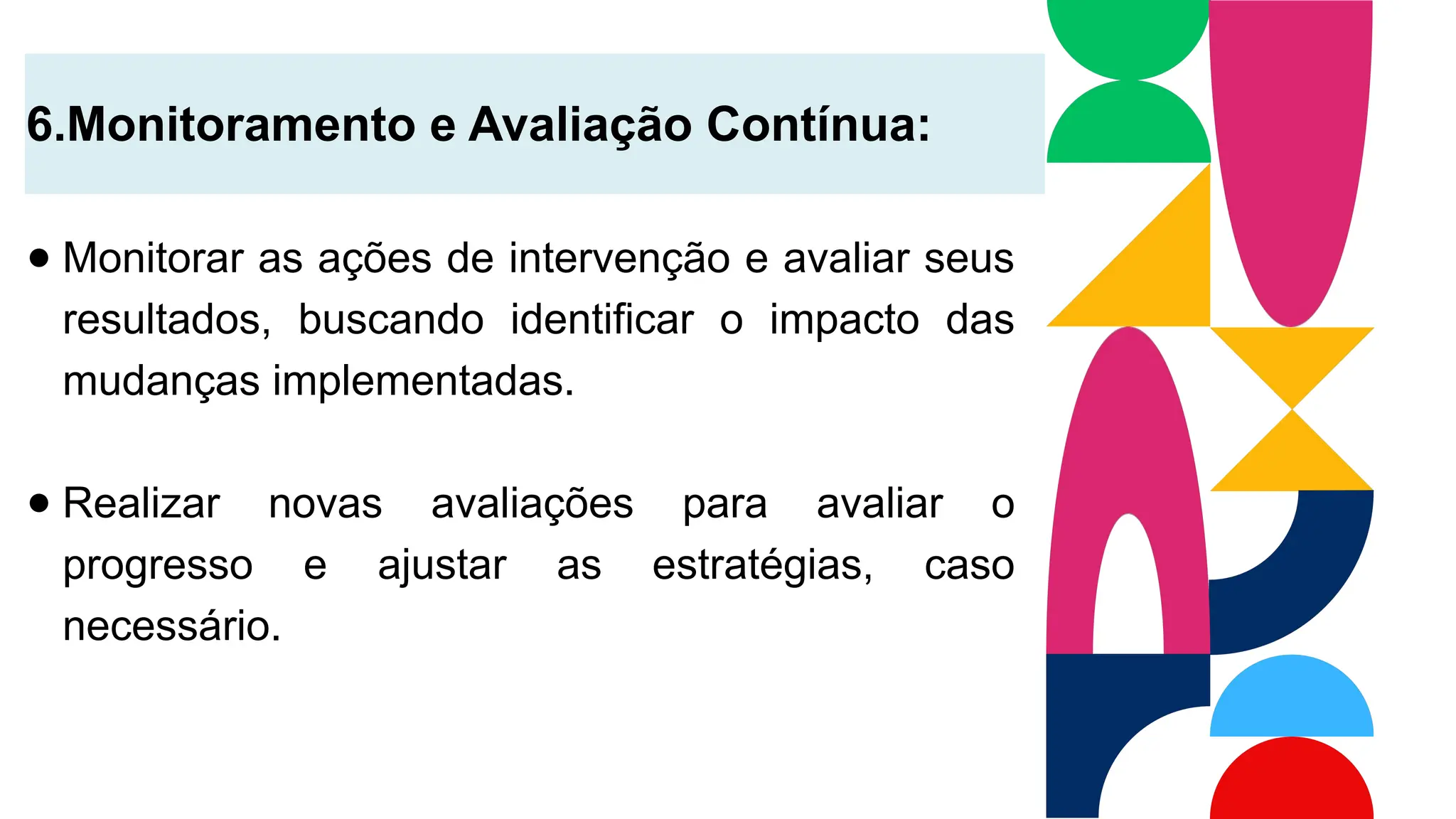 6.Monitoramento e Avaliação Contínua:
● Monitorar as ações de intervenção e avaliar seus
resultados, buscando identificar o impacto das
mudanças implementadas.
● Realizar novas avaliações para avaliar o
progresso e ajustar as estratégias, caso
necessário.
 