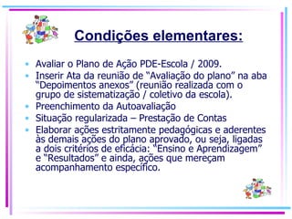 Avaliar o Plano de Ação PDE-Escola / 2009. Inserir Ata da reunião de “Avaliação do plano” na aba “Depoimentos anexos” (reunião realizada com o grupo de sistematização / coletivo da escola). Preenchimento da Autoavaliação Situação regularizada – Prestação de Contas Elaborar ações estritamente pedagógicas e aderentes às demais ações do plano aprovado, ou seja, ligadas a dois critérios de eficácia: “Ensino e Aprendizagem” e “Resultados” e ainda, ações que mereçam acompanhamento específico. Condições elementares: 