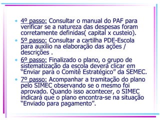 4º passo:  Consultar o manual do PAF para verificar se a natureza das despesas foram corretamente definidas( capital x custeio). 5º passo:  Consultar a cartilha PDE-Escola para auxilio na elaboração das ações / descrições . 6º passo:  Finalizado o plano, o grupo de sistematização da escola deverá clicar em “Enviar para o Comitê Estratégico” da SEMEC. 7º passo:  Acompanhar a tramitação do plano pelo SIMEC observando se o mesmo foi aprovado. Quando isso acontecer, o SIMEC indicará que o plano encontra-se na situação “Enviado para pagamento”.  