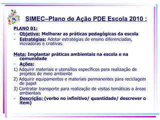 PLANO 01: Objetivo:   Melhorar as práticas pedagógicas da escola Estratégias:  Adotar estratégias de ensino diferenciadas, inovadoras e criativas. Meta:  Implantar práticas ambientais na escola e na comunidade Ações:   1) Adquirir materiais e utensílios específicos para realização de projetos de meio ambiente 2) Adquirir equipamentos e materiais permanentes para reciclagem de papel 3) Contratar transporte para realização de visitas temáticas a áreas ambientais Descrição:  (verbo no infinitivo/ quantidade/ descrever o item) SIMEC–Plano de Ação PDE Escola 2010 : 