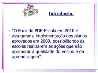 “ O Foco do PDE-Escola em 2010 é assegurar a implementação dos planos aprovados em 2009, possibilitando às escolas realizarem as ações que irão aprimorar a qualidade do ensino e da aprendizagem”. Introdução: 