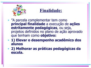 ” A parcela complementar tem como  principal finalidade  a execução de  ações estritamente pedagógicas , ou seja, projetos definidos no plano de ação aprovado que tenham como  objetivo: 1) Elevar o desempenho acadêmico dos alunos 2) Melhorar as práticas pedagógicas da escola. Finalidade: 