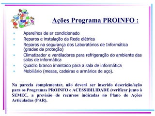 Aparelhos de ar condicionado Reparos e instalação da Rede elétrica Reparos na segurança dos Laboratórios de Informática (grades de proteção) Climatizador e ventiladores para refrigeração do ambiente das salas de informática Quadro branco imantado para a sala de informática Mobiliário (mesas, cadeiras e armários de aço). Ações Programa PROINFO : Na parcela complementar, não deverá ser inserido descrição/ação para os Programas PROINFO e ACESSIBILIDADE (verificar junto à SEMEC, a previsão de recursos indicadas no Plano de Ações Articuladas (PAR). 