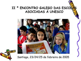 II º ENCONTRO GALEGO DAS ESCOLAS ASOCIADAS Á UNESCO Santiago, 23/24/25 de febreiro de 2005 