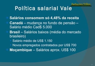 Política salarial Vale Salários consomem só 4,48% da receita Canadá  – mudança no fundo de pensão – Salário médio Cad$ 5.000 Brasil  – Salários baixos (média do mercado brasileiro) Salário médio de US$ 1.150 Novos empregados contratados por US$ 700 Moçambique  – Salários aprox. US$ 100 