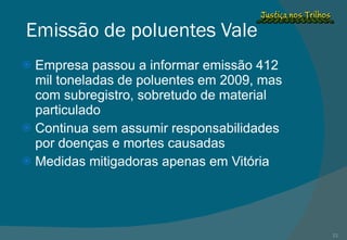 Emissão de poluentes Vale Empresa passou a informar emissão 412 mil toneladas de poluentes em 2009, mas com subregistro, sobretudo de material particulado Continua sem assumir responsabilidades por doenças e mortes causadas Medidas mitigadoras apenas em Vitória 