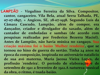 LAMPIÃO - Virgulino Ferreira da Silva. Compositor, cantor, cangaceiro. Vila Bela, atual Serra Talhada, PE, 07-07-1897, + Angicos, SE, 28-07-1938. Segundo Luís da Câmara Cascudo, Lampião, além de compor, era dançador, criador e divulgador do xaxado, além de cantador de emboladas e sambas (de acordo com pesquisas realizadas por Frederico Bezerra Maciel). Antes de Lampião, não havia música no cangaço. Sua criação máxima foi o baião 'Mulher rendeira', que se tornou no hino de guerra do sertão. Tinha 24 anos na época da composição, inspirada no aniversário natalício de sua avó materna, Maria Jacosa Vieira Lopes, de profissão 'rendeira'. O período de elaboração é de setembro de 1921 a fevereiro de 1922.A natureza musical da obra, o ritmo, é toada-baião. 