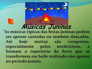 Músicas Juninas"As músicas típicas das festas juninas podem ser apenas cantadas ou também dançadas. Até hoje muitas são compostas, especialmente pelos nordestinos, e formam o repertório do forró que se transformou em baile realizado não apenas no período junino.