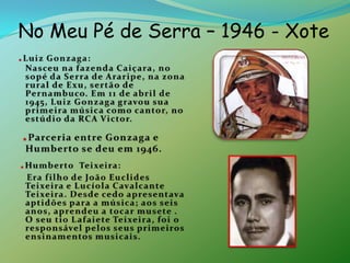 No Meu Pé de Serra – 1946 - Xote.Luiz Gonzaga:                                       Nasceu na fazenda Caiçara, no sopé da Serra de Araripe, na zona rural de Exu, sertão de Pernambuco. Em 11 de abril de 1945, Luiz Gonzaga gravou sua primeira música como cantor, no estúdio da RCA Victor..Parceria entre Gonzaga e Humberto se deu em 1946..Humberto  Teixeira:    Era filho de João Euclides Teixeira e Lucíola Cavalcante Teixeira. Desde cedo apresentava aptidões para a música; aos seis anos, aprendeu a tocar musete . O seu tio Lafaiete Teixeira, foi o responsável pelos seus primeiros ensinamentos musicais.        