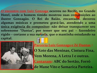 O encontro com Luiz Gonzaga ocorreu no Recife, no Grande Hotel, onde o homem tímido mostrou suas composições ao ilustre Gonzagão. O Rei do Baião, encantado, decorou algumas músicas e prometeu gravá-las, atendendo a uma única exigência do compositor: não deixar transparecer seu sobrenome “Dantas”, por temer que seu pai – fazendeiro rígido – cortasse a sua mesada, que o mantinha estudando na capital. Parceria Luiz Gonzaga e Zé Dantas:O Xote das Meninas, Cintura Fina,Vem Morena, A Letra I e outras. Cantaram:ABC do Sertão, Forró de Mane Vito e Samarica Parteira.