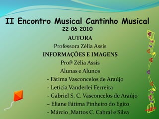 II Encontro Musical Cantinho Musical22 06 2010AUTORAProfessora Zélia AssisINFORMAÇÕES E IMAGENSProfª Zélia AssisAlunas e Alunos       - Fátima Vasconcelos de Araújo - Letícia Vanderlei Ferreira                 - Gabriel S. C. Vasconcelos de Araújo            – Eliane Fátima Pinheiro do Egito           - Márcio ,Mattos C. Cabral e Silva