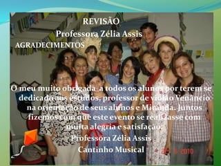                                   REVISÃO                      Professora Zélia Assis   AGRADECIMENTOSO meu muito obrigada  a todos os alunos por terem se dedicado aos estudos, professor de violão Venâncio na orientação de seus alunos e Miranda. Juntos   fizemos com que este evento se realizasse com muita alegria e satisfação. Professora Zélia AssisCantinho Musical