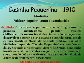 Casinha Pequenina - 1910ModinhaFolclore  popular – autor desconhecido.Modinha é considerada por muitos musicólogos como a primeira manifestação popular musical civilizada  tipicamente brasileira. Seu estudo começou a se desenvolver a partir de 1930 quando o grande estudioso da cultura brasileira Mario de Andrade publicou sua obra Modinhas Imperiais. "Casinha Pequenina" é a mais famosa delas. Segundo o historiador Mozart de Araújo, a modinha brasileira se diferencia das canções de outros povos pelo seu conteúdo de lirismo, de ternura e de saudade.  Mario de Andrade definiu maravilhosamente: "Modinha é um suspiro de amor".
