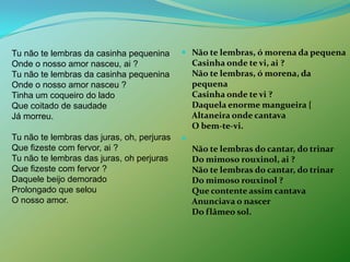 Não te lembras, ó morena da pequenaCasinha onde te vi, ai ?Não te lembras, ó morena, da pequenaCasinha onde te vi ?Daquela enorme mangueira {Altaneira onde cantava O bem-te-vi. Não te lembras do cantar, do trinarDo mimoso rouxinol, ai ?Não te lembras do cantar, do trinar Do mimoso rouxinol ?Que contente assim cantava Anunciava o nascer Do flâmeo sol. Tu não te lembras da casinha pequeninaOnde o nosso amor nasceu, ai ?Tu não te lembras da casinha pequeninaOnde o nosso amor nasceu ?Tinha um coqueiro do lado Que coitado de saudade Já morreu. Tu não te lembras das juras, oh, perjurasQue fizeste com fervor, ai ?Tu não te lembras das juras, oh perjurasQue fizeste com fervor ?Daquele beijo demorado Prolongado que selou O nosso amor. 
