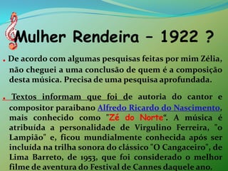 Mulher Rendeira – 1922 ?.De acordo com algumas pesquisas feitas por mim Zélia, não cheguei a uma conclusão de quem é a composição desta música. Precisa de uma pesquisa aprofundada. .Textos informam que foi de autoria do cantor e compositor paraibano Alfredo Ricardo do Nascimento, mais conhecido como "Zé do Norte“. A música é atribuída a personalidade de Virgulino Ferreira, "o Lampião" e, ficou mundialmente conhecida após ser incluída na trilha sonora do clássico "O Cangaceiro", de Lima Barreto, de 1953, que foi considerado o melhor filme de aventura do Festival de Cannes daquele ano. 