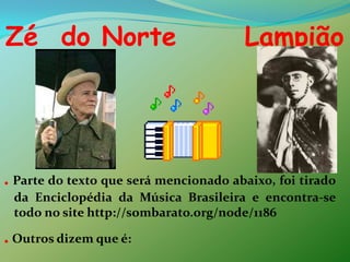 Zé  do Norte      Lampião. Parte do texto que será mencionado abaixo, foi tirado da Enciclopédia da Música Brasileira e encontra-se todo no site http://sombarato.org/node/1186.Outros dizem que é:
