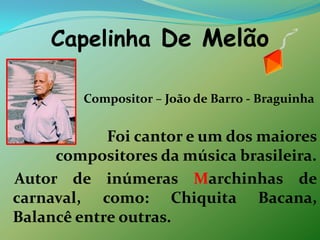 Capelinha De Melão Compositor – João de Barro - BraguinhaFoi cantor e um dos maiores                   compositores da música brasileira.   Autor de inúmeras Marchinhas de carnaval, como: Chiquita Bacana, Balancê entre outras.