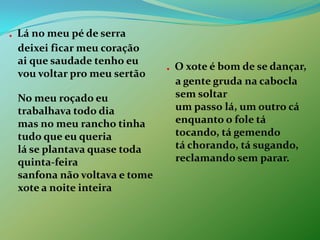 . Lá no meu pé de serra deixei ficar meu coração ai que saudade tenho eu vou voltar pro meu sertão No meu roçado eu trabalhava todo dia mas no meu rancho tinha tudo que eu queria lá se plantava quase toda quinta-feira sanfona não voltava e tome xote a noite inteira . O xote é bom de se dançar, a gente gruda na cabocla sem soltar um passo lá, um outro cá enquanto o fole tá tocando, tá gemendo tá chorando, tá sugando, reclamando sem parar.
