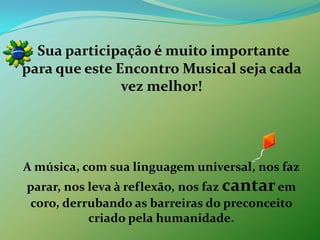 Sua participação é muito importante para que este Encontro Musical seja cada vez melhor!A música, com sua linguagem universal, nos faz parar, nos leva à reflexão, nos faz cantarem coro, derrubando as barreiras do preconceito criado pela humanidade.