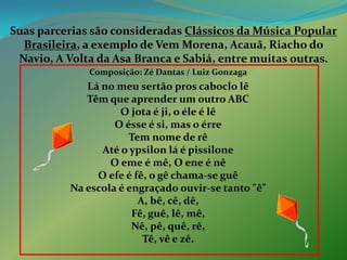 Suas parcerias são consideradas Clássicos da Música PopularBrasileira, a exemplo de Vem Morena, Acauã, Riacho do Navio, A Volta da Asa Branca e Sabiá, entre muitas outras. Composição: Zé Dantas / Luiz Gonzaga Lá no meu sertão pros caboclo lêTêm que aprender um outro ABCO jota é ji, o éle é lêO ésse é si, mas o érreTem nome de rêAté o ypsilon lá é pissiloneO eme é mê, O ene é nêO efe é fê, o gê chama-se guêNa escola é engraçado ouvir-se tanto "ê"A, bê, cê, dê,Fê, guê, lê, mê,Nê, pê, quê, rê,Tê, vê e zê.