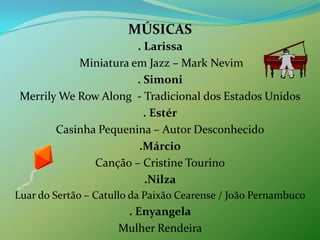 MÚSICAS. Larissa  Miniatura em Jazz – Mark Nevim. SimoniMerrilyWeRowAlong  - Tradicional dos Estados Unidos. EstérCasinhaPequenina – Autor Desconhecido.MárcioCanção – CristineTourino.NilzaLuar do Sertão – Catullo da PaixãoCearense / João Pernambuco. EnyangelaMulherRendeira