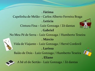 . FátimaCapelinha de Melão – Carlos Alberto Ferreira Braga. LetíciaCintura Fina – Luiz Gonzaga / Zé dantas. GabrielNo Meu Pé de Serra – Luiz Gonzaga / Humberto Texeira. MárcioVida de Viajante – Luiz Gonzaga / HervéCordovil. LarissaBaião de Dois - Luiz Gonzaga / Humberto Texeira. ElianeA bêcê do Sertão - Luiz Gonzaga / Zé dantas