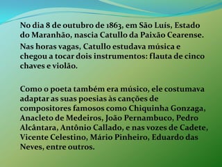 	No dia 8 de outubro de 1863, em São Luís, Estado do Maranhão, nascia Catullo da Paixão Cearense.	Nas horas vagas, Catullo estudava música e chegou a tocar dois instrumentos: flauta de cinco chaves e violão. 	Como o poeta também era músico, ele costumava adaptar as suas poesias às canções de compositores famosos como Chiquinha Gonzaga, Anacleto de Medeiros, João Pernambuco, Pedro Alcântara, Antônio Callado, e nas vozes de Cadete, Vicente Celestino, Mário Pinheiro, Eduardo das Neves, entre outros.