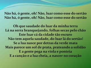 Não há, ó gente, oh! Não, luar como esse do sertãoNão há, ó gente, oh! Não, luar como esse do sertãoOh que saudade do luar da minha terraLá na serra branquejando, folhas secas pelo chãoEste luar cá da cidade tão escuroNão tem aquela saudade, do luar lá do sertão!Se a lua nasce por detras da verde mataMais parece um sol de prata, prateando a solidãoE a gente pega na viola e ponteiaE a canção e a lua cheia, a nascer no coração