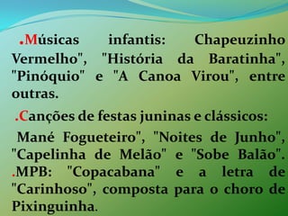    .Músicas infantis: Chapeuzinho Vermelho", "História da Baratinha", "Pinóquio" e "A Canoa Virou", entre outras.   .Canções de festas juninas e clássicos:     Mané Fogueteiro", "Noites de Junho", "Capelinha de Melão" e "Sobe Balão". .MPB: "Copacabana" e a letra de "Carinhoso", composta para o choro de Pixinguinha.