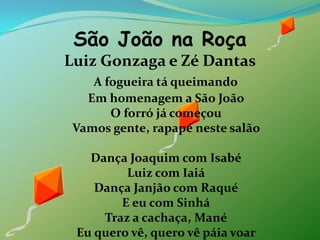 São João na RoçaLuiz Gonzaga e Zé DantasA fogueira tá queimandoEm homenagem a São JoãoO forró já começouVamos gente, rapapé neste salão Dança Joaquim com IsabéLuiz com IaiáDança Janjão com RaquéE eu com SinháTraz a cachaça, ManéEu quero vê, quero vê páia voar