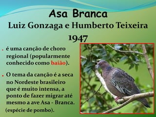 Asa Branca Luiz Gonzaga e Humberto Teixeira1947. é uma canção de choro regional (popularmente conhecido como baião).. O tema da canção é a seca no Nordeste brasileiro que é muito intensa, a ponto de fazer migrar até mesmo a ave Asa - Branca.   (espécie de pombo).