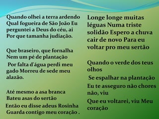 Quando olhei a terra ardendo Qual fogueira de São João Eu perguntei a Deus do céu, ai Por que tamanha judiação. Que braseiro, que fornalha Nem um pé de plantação	 Por falta d'água perdi meu gado Morreu de sede meu alazão.Até mesmo a asa branca Bateu asas do sertão   Então eu disse adeus Rosinha Guarda contigo meu coração .Longe longe muitas léguas Numa triste solidão Espero a chuva cair de novo Para eu voltar pro meu sertão Quando o verde dos teus olhos	 Se espalhar na plantação 	Eu te asseguro não chores não, viu 	Que eu voltarei, viu Meu coração