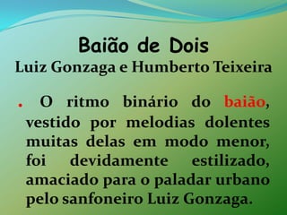 Baião de Dois Luiz Gonzaga e Humberto Teixeira.O ritmo binário do baião, vestido por melodias dolentes muitas delas em modo menor, foi devidamente estilizado, amaciado para o paladar urbano pelo sanfoneiro Luiz Gonzaga.