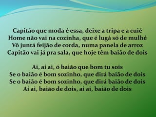 Capitão que moda é essa, deixe a tripa e a cuiéHome não vai na cozinha, que é lugá só de mulhéVôjuntá feijão de corda, numa panela de arrozCapitão vai já pra sala, que hoje têm baião de doisAi, ai ai, ó baião que bom tu soisSe o baião é bom sozinho, que dirá baião de doisSe o baião é bom sozinho, que dirá baião de doisAi ai, baião de dois, ai ai, baião de dois