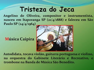 Tristeza do Jeca   Angelino de Oliveira, compositor e instrumentista, nasceu em Itaporanga SP (21/4/1888) e faleceu em São Paulo SP (24/4/1964)  Música Caipira   Autodidata, tocava violão, guitarra portuguesa e violino, na orquestra do Gabinete Literário e Recreativo, e trombone na Banda de Música São Benedito. 