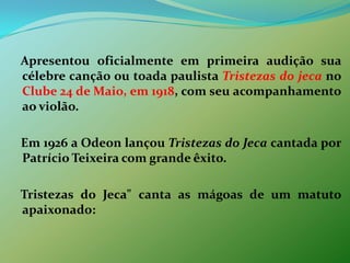    Apresentou oficialmente em primeira audição sua célebre canção ou toada paulista Tristezas do jeca no Clube 24 de Maio, em 1918, com seu acompanhamento ao violão.    Em 1926 a Odeon lançou Tristezas do Jeca cantada por Patrício Teixeira com grande êxito.    Tristezas do Jeca" canta as mágoas de um matuto apaixonado: