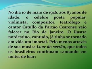 	No dia 10 de maio de 1946, aos 83 anos de idade, o célebre poeta popular, violinista, compositor, teatrólogo e cantor Catullo da Paixão Cearense veio falecer no Rio de Janeiro. O ilustre nordestino, contudo, já tinha se tornado em vida um imortal. Pelo menos através de sua música Luar do sertão, que todos os brasileiros continuam cantando em noites de luar: