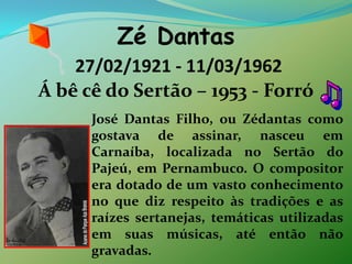 Zé Dantas 27/02/1921 - 11/03/1962 Á bêcê do Sertão – 1953 - ForróJosé Dantas Filho, ou Zédantas como gostava de assinar, nasceu em Carnaíba, localizada no Sertão do Pajeú, em Pernambuco. O compositor era dotado de um vasto conhecimento no que diz respeito às tradições e as raízes sertanejas, temáticas utilizadas em suas músicas, até então não gravadas. 