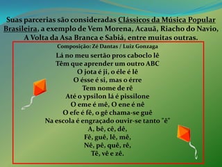 Suas parcerias são consideradas Clássicos da Música PopularBrasileira, a exemplo de Vem Morena, Acauã, Riacho do Navio, A Volta da Asa Branca e Sabiá, entre muitas outras. Composição: Zé Dantas / Luiz Gonzaga Lá no meu sertão pros caboclo lêTêm que aprender um outro ABCO jota é ji, o éle é lêO ésse é si, mas o érreTem nome de rêAté o ypsilon lá é pissiloneO eme é mê, O ene é nêO efe é fê, o gê chama-se guêNa escola é engraçado ouvir-se tanto "ê"A, bê, cê, dê,Fê, guê, lê, mê,Nê, pê, quê, rê,Tê, vê e zê.