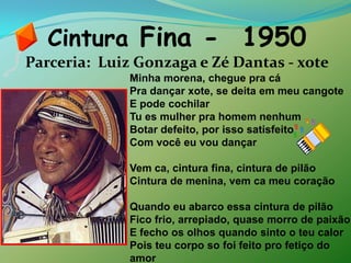 Cintura Fina -  1950Parceria:  Luiz Gonzaga e Zé Dantas - xoteMinha morena, chegue pra cáPra dançar xote, se deita em meu cangoteE pode cochilarTu es mulher pra homem nenhumBotar defeito, por isso satisfeitoCom você eu vou dançarVem ca, cintura fina, cintura de pilãoCintura de menina, vem ca meu coraçãoQuando eu abarco essa cintura de pilãoFico frio, arrepiado, quase morro de paixãoE fecho os olhos quando sinto o teu calorPois teu corpo so foi feito pro fetiço do amor 