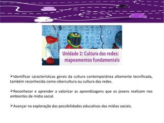 Identificar características gerais da cultura contemporânea altamente tecnificada, 
também reconhecida como cibercultura ou cultura das redes. 
Reconhecer e aprender a valorizar as aprendizagens que os jovens realizam nos 
ambientes de mídia social. 
Avançar na exploração das possibilidades educativas das mídias sociais. 
 