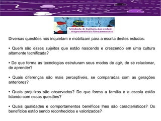 Diversas questões nos inquietam e mobilizam para a escrita destes estudos: 
• Quem são esses sujeitos que estão nascendo e crescendo em uma cultura 
altamente tecnificada? 
• De que forma as tecnologias estruturam seus modos de agir, de se relacionar, 
de aprender? 
• Quais diferenças são mais perceptíveis, se comparadas com as gerações 
anteriores? 
• Quais prejuízos são observados? De que forma a família e a escola estão 
lidando com essas questões? 
• Quais qualidades e comportamentos benéficos lhes são característicos? Os 
benefícios estão sendo reconhecidos e valorizados? 
 