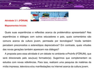 Atividade 2.1. (FÓRUM) 
Mapeamentos Iniciais 
Quais suas experiências e reflexões acerca da problemática apresentada? Nas 
experiências e diálogos com outros educadores e pais, quais comentários são 
comuns acerca da cultura jovem, permeada por tecnologias? Vocês também 
percebem preconceitos e estereótipos depreciativos? Em contraste, quais virtudes 
das novas gerações também aparecem nos diálogos? 
A proposta para essa atividade é um debate no ambiente e-ProInfo (FÓRUM), que 
será direcionado pelo seu(sua) formador(a). Sugerimos que complementem os 
estudos com novas referências. Para isso, realizem uma pesquisa de matérias da 
mídia impressa, televisiva e/ou manifestações na Internet acerca da cultura jovem. 
 