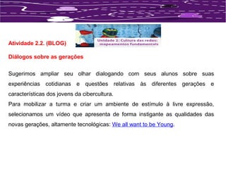 Atividade 2.2. (BLOG) 
Diálogos sobre as gerações 
Sugerimos ampliar seu olhar dialogando com seus alunos sobre suas 
experiências cotidianas e questões relativas às diferentes gerações e 
características dos jovens da cibercultura. 
Para mobilizar a turma e criar um ambiente de estímulo à livre expressão, 
selecionamos um vídeo que apresenta de forma instigante as qualidades das 
novas gerações, altamente tecnológicas: We all want to be Young. 
 